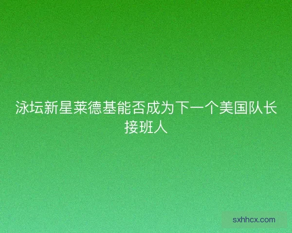 泳坛新星莱德基能否成为下一个美国队长接班人