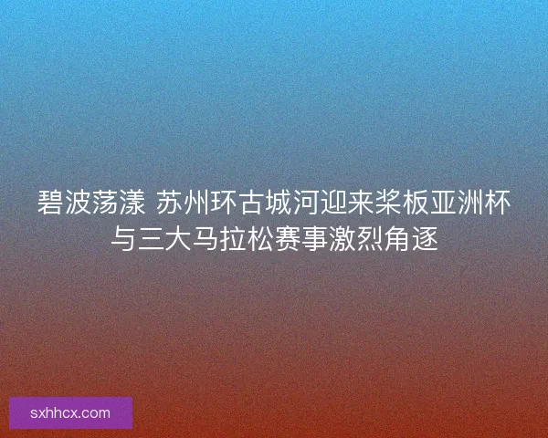 碧波荡漾 苏州环古城河迎来桨板亚洲杯与三大马拉松赛事激烈角逐