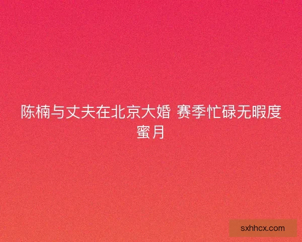 陈楠与丈夫在北京大婚 赛季忙碌无暇度蜜月