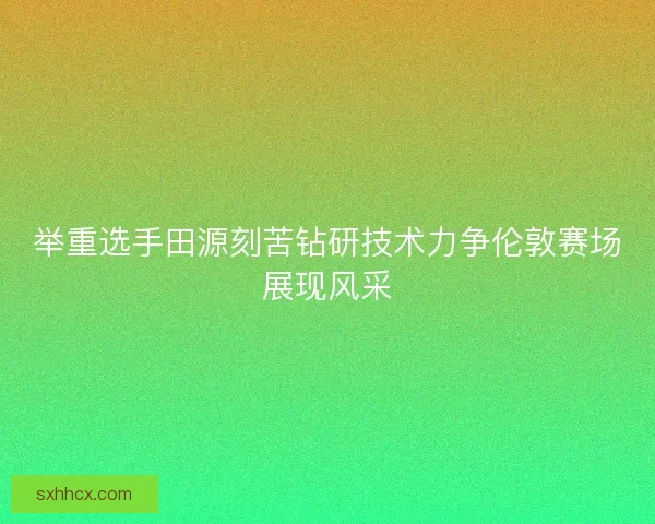 举重选手田源刻苦钻研技术力争伦敦赛场展现风采