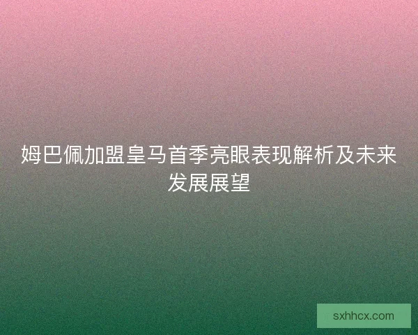 姆巴佩加盟皇马首季亮眼表现解析及未来发展展望