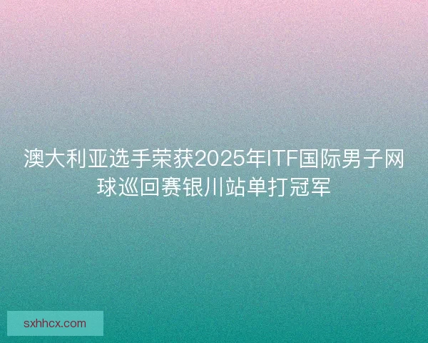 澳大利亚选手荣获2025年ITF国际男子网球巡回赛银川站单打冠军