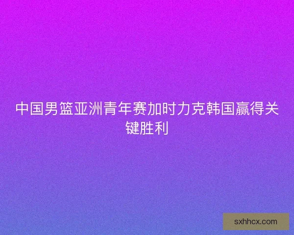 中国男篮亚洲青年赛加时力克韩国赢得关键胜利