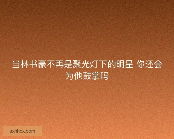 当林书豪不再是聚光灯下的明星 你还会为他鼓掌吗