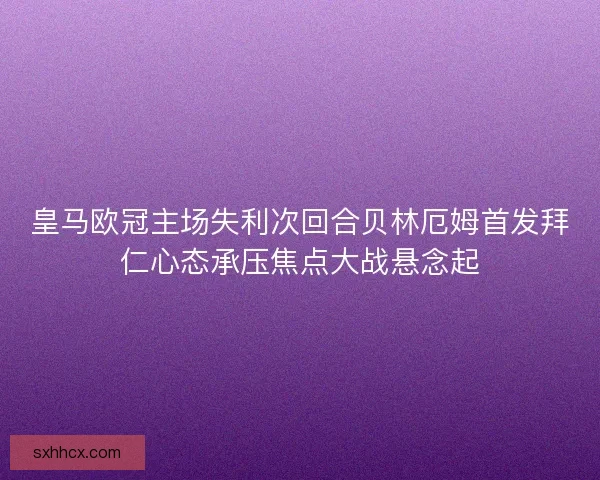 皇马欧冠主场失利次回合贝林厄姆首发拜仁心态承压焦点大战悬念起