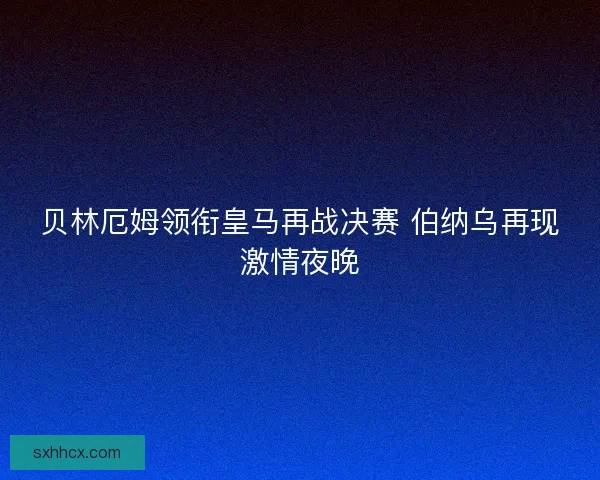 贝林厄姆领衔皇马再战决赛 伯纳乌再现激情夜晚